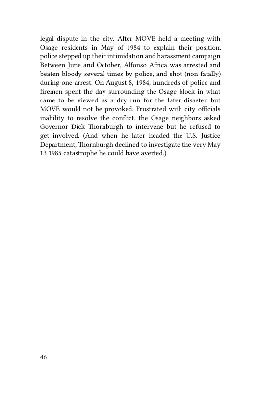 legal dispute in the city. After MOVE held a meeting with Osage residents in May of 1984 to explain their position, police stepped up their intimidation and harassment campaign Between June and October, Alfonso Africa was arrested and beaten bloody several times by police, and shot (non fatally) during one arrest. On August 8, 1984, hundreds of police and firemen spent the day surrounding the Osage block in what came to be viewed as a dry run for the later disaster, but MOVE would not be provoked. Frustrated with city officials inability to resolve the conflict, the Osage neighbors asked Governor Dick Thornburgh to intervene but he refused to get involved. (And when he later headed the US. Justice Department, Thornburgh declined to investigate the very May 13 1985 catastrophe he could have averted)  6 